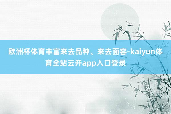 欧洲杯体育丰富来去品种、来去面容-kaiyun体育全站云开app入口登录