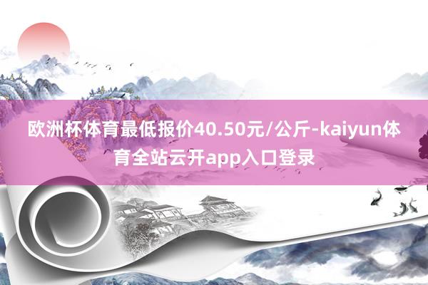 欧洲杯体育最低报价40.50元/公斤-kaiyun体育全站云开app入口登录