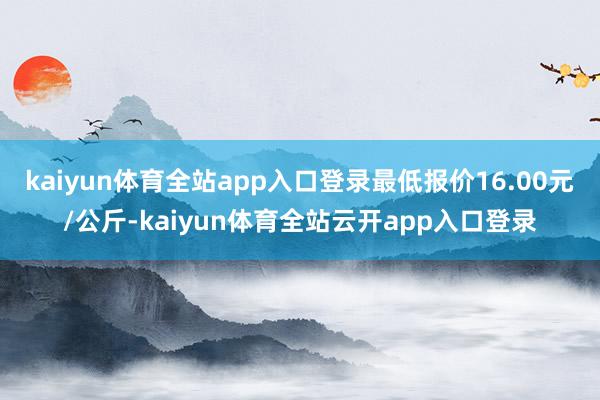 kaiyun体育全站app入口登录最低报价16.00元/公斤-kaiyun体育全站云开app入口登录