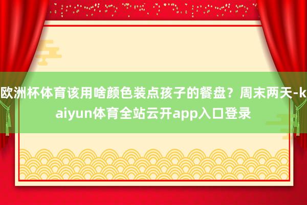 欧洲杯体育该用啥颜色装点孩子的餐盘？周末两天-kaiyun体育全站云开app入口登录