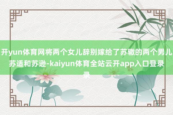 开yun体育网将两个女儿辞别嫁给了苏辙的两个男儿苏适和苏逊-kaiyun体育全站云开app入口登录