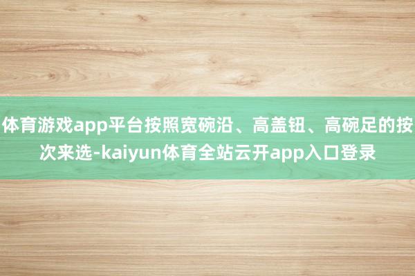 体育游戏app平台按照宽碗沿、高盖钮、高碗足的按次来选-kaiyun体育全站云开app入口登录