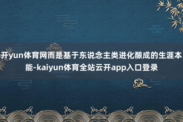 开yun体育网而是基于东说念主类进化酿成的生涯本能-kaiyun体育全站云开app入口登录