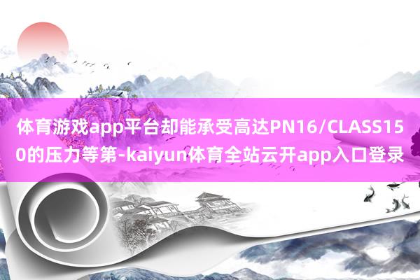 体育游戏app平台却能承受高达PN16/CLASS150的压力等第-kaiyun体育全站云开app入口登录
