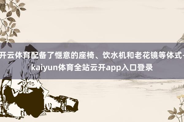 开云体育配备了惬意的座椅、饮水机和老花镜等体式-kaiyun体育全站云开app入口登录