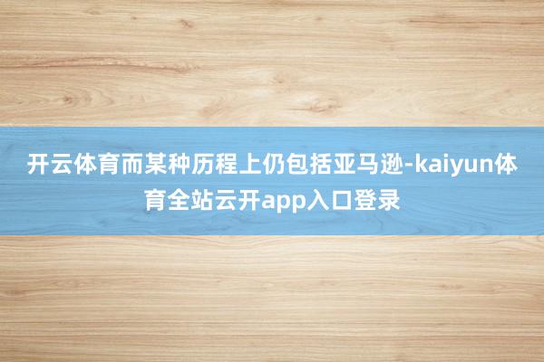 开云体育而某种历程上仍包括亚马逊-kaiyun体育全站云开app入口登录