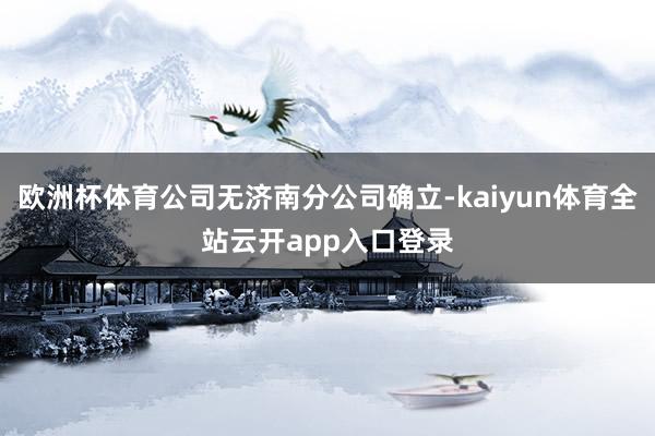 欧洲杯体育公司无济南分公司确立-kaiyun体育全站云开app入口登录