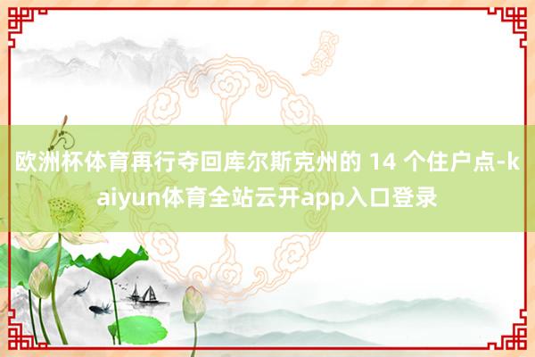 欧洲杯体育再行夺回库尔斯克州的 14 个住户点-kaiyun体育全站云开app入口登录