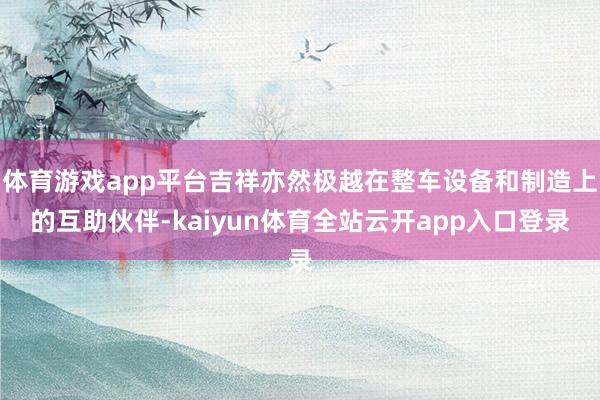 体育游戏app平台吉祥亦然极越在整车设备和制造上的互助伙伴-kaiyun体育全站云开app入口登录