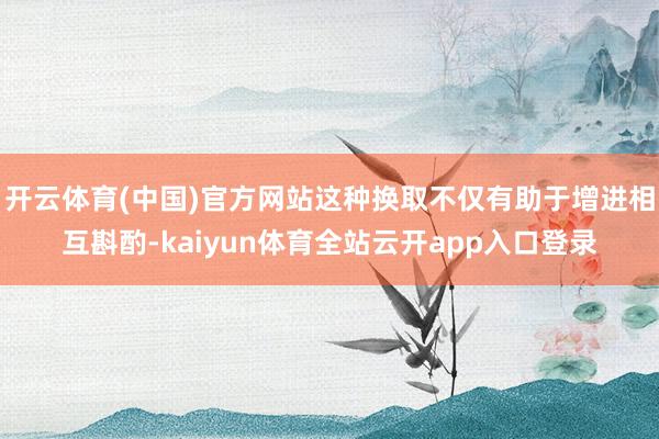 开云体育(中国)官方网站这种换取不仅有助于增进相互斟酌-kaiyun体育全站云开app入口登录