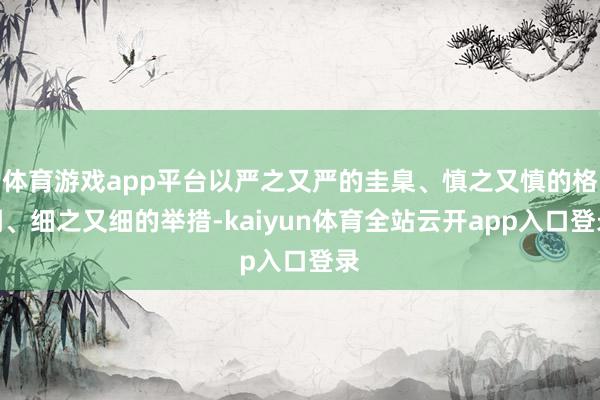 体育游戏app平台以严之又严的圭臬、慎之又慎的格调、细之又细的举措-kaiyun体育全站云开app入口登录