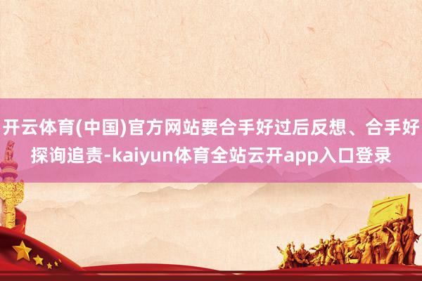 开云体育(中国)官方网站要合手好过后反想、合手好探询追责-kaiyun体育全站云开app入口登录