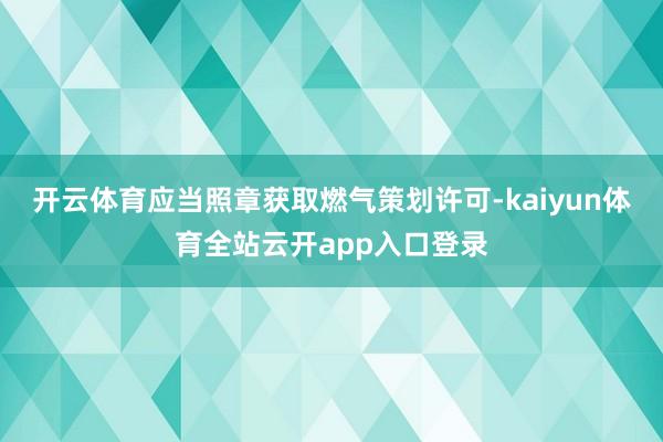 开云体育应当照章获取燃气策划许可-kaiyun体育全站云开app入口登录