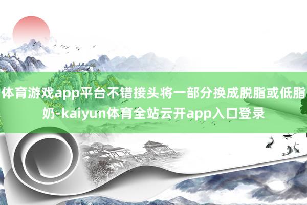 体育游戏app平台不错接头将一部分换成脱脂或低脂奶-kaiyun体育全站云开app入口登录