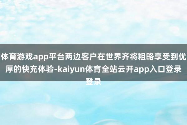 体育游戏app平台两边客户在世界齐将粗略享受到优厚的快充体验-kaiyun体育全站云开app入口登录