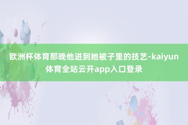 欧洲杯体育那晚他进到她被子里的技艺-kaiyun体育全站云开app入口登录
