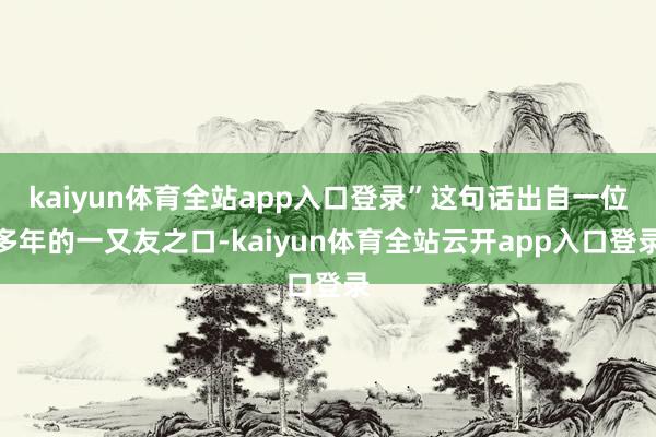 kaiyun体育全站app入口登录”这句话出自一位多年的一又友之口-kaiyun体育全站云开app入口登录