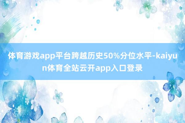 体育游戏app平台跨越历史50%分位水平-kaiyun体育全站云开app入口登录