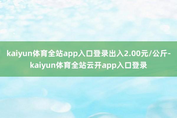 kaiyun体育全站app入口登录出入2.00元/公斤-kaiyun体育全站云开app入口登录