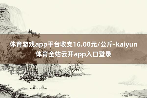 体育游戏app平台收支16.00元/公斤-kaiyun体育全站云开app入口登录