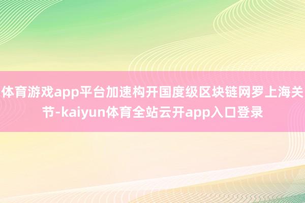 体育游戏app平台加速构开国度级区块链网罗上海关节-kaiyun体育全站云开app入口登录