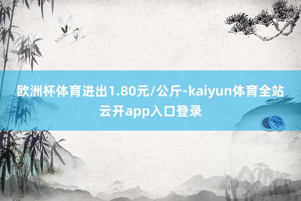 欧洲杯体育进出1.80元/公斤-kaiyun体育全站云开app入口登录
