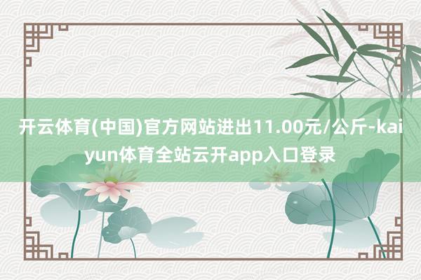 开云体育(中国)官方网站进出11.00元/公斤-kaiyun体育全站云开app入口登录