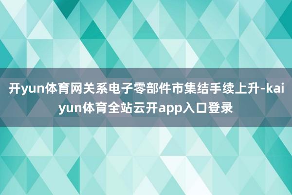 开yun体育网关系电子零部件市集结手续上升-kaiyun体育全站云开app入口登录
