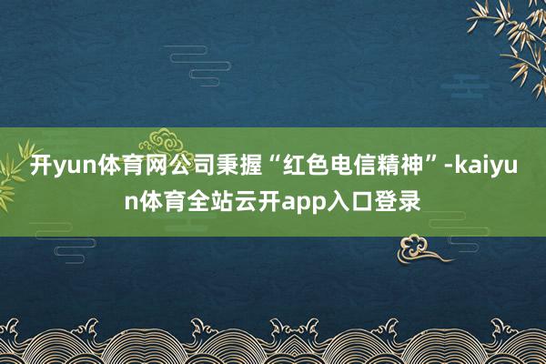 开yun体育网公司秉握“红色电信精神”-kaiyun体育全站云开app入口登录