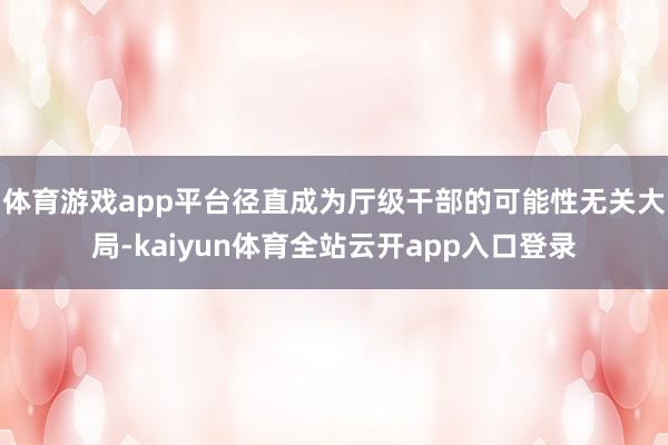 体育游戏app平台径直成为厅级干部的可能性无关大局-kaiyun体育全站云开app入口登录