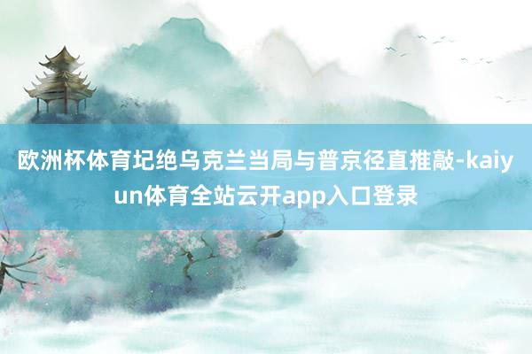 欧洲杯体育圮绝乌克兰当局与普京径直推敲-kaiyun体育全站云开app入口登录