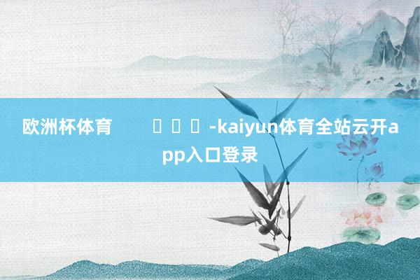 欧洲杯体育        			-kaiyun体育全站云开app入口登录