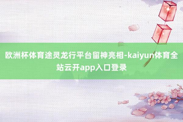 欧洲杯体育途灵龙行平台留神亮相-kaiyun体育全站云开app入口登录