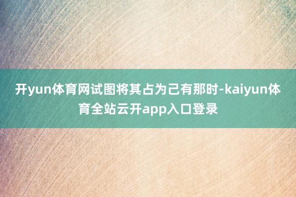 开yun体育网试图将其占为己有那时-kaiyun体育全站云开app入口登录