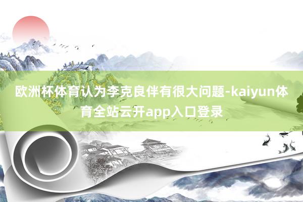 欧洲杯体育认为李克良伴有很大问题-kaiyun体育全站云开app入口登录