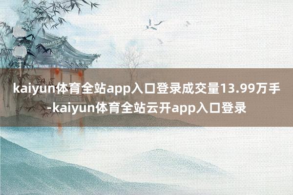 kaiyun体育全站app入口登录成交量13.99万手-kaiyun体育全站云开app入口登录