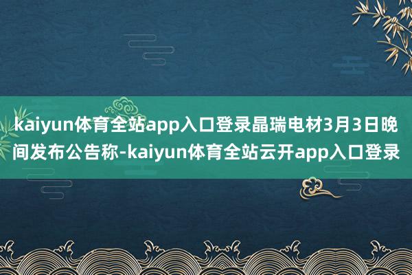 kaiyun体育全站app入口登录晶瑞电材3月3日晚间发布公告称-kaiyun体育全站云开app入口登录