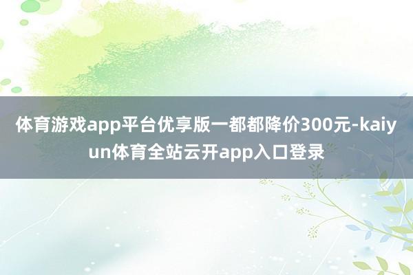 体育游戏app平台优享版一都都降价300元-kaiyun体育全站云开app入口登录