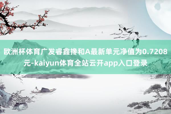 欧洲杯体育广发睿鑫搀和A最新单元净值为0.7208元-kaiyun体育全站云开app入口登录