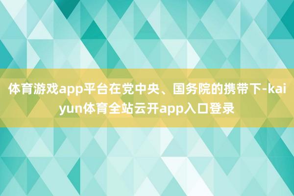 体育游戏app平台在党中央、国务院的携带下-kaiyun体育全站云开app入口登录